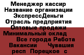 Менеджер-кассир › Название организации ­ ЭкспрессДеньги › Отрасль предприятия ­ Оптовые продажи › Минимальный оклад ­ 18 000 - Все города Работа » Вакансии   . Чувашия респ.,Порецкое. с.